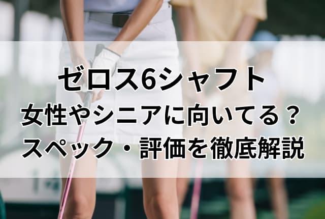 ゼロス6シャフトは女性やシニアに向いてる？スペック・評価・装着